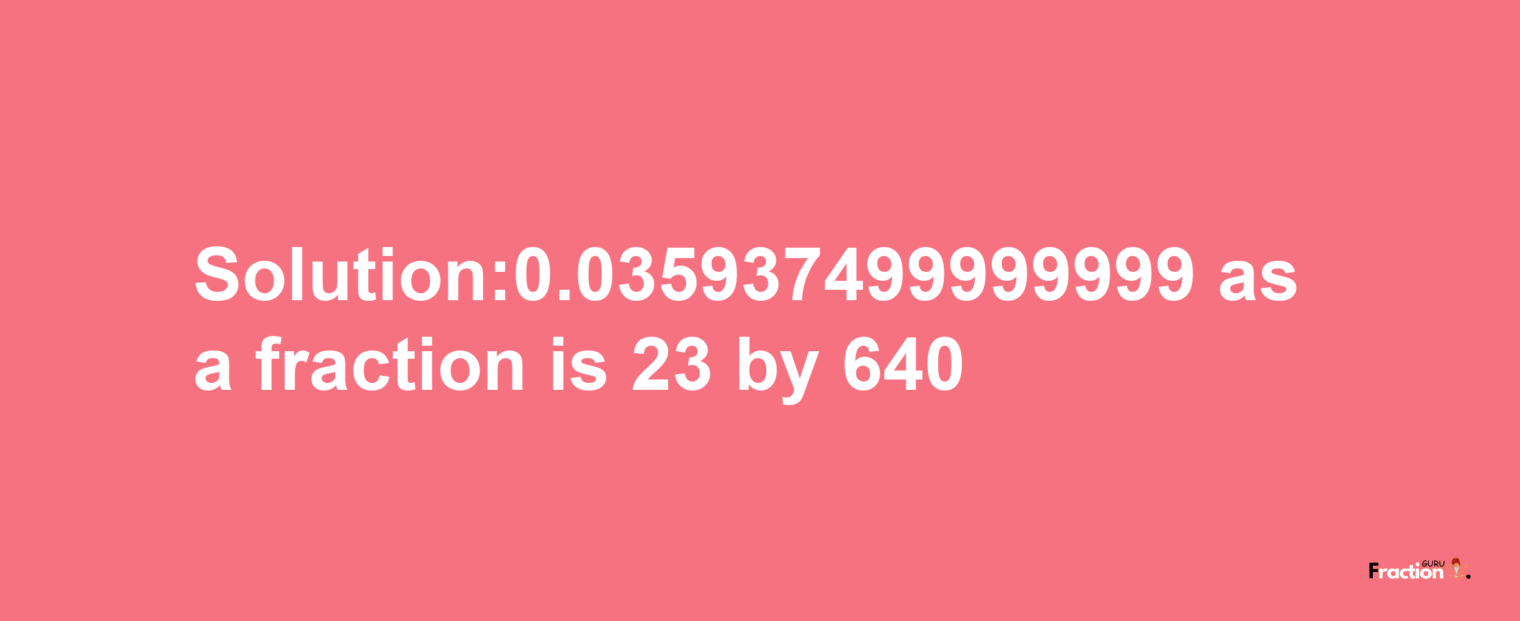 Solution:0.035937499999999 as a fraction is 23/640