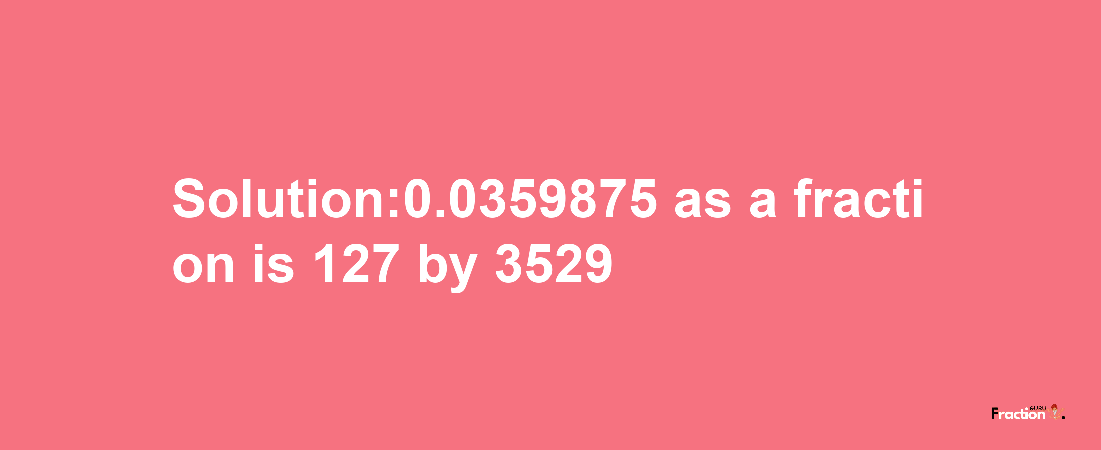 Solution:0.0359875 as a fraction is 127/3529