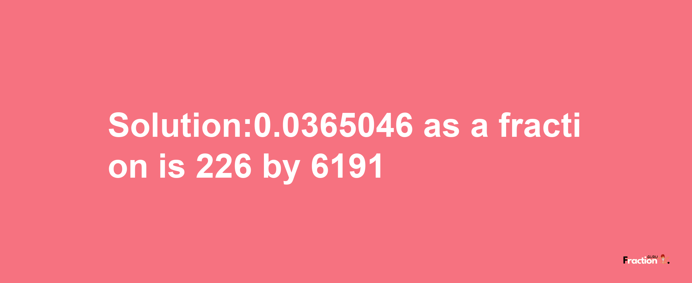 Solution:0.0365046 as a fraction is 226/6191