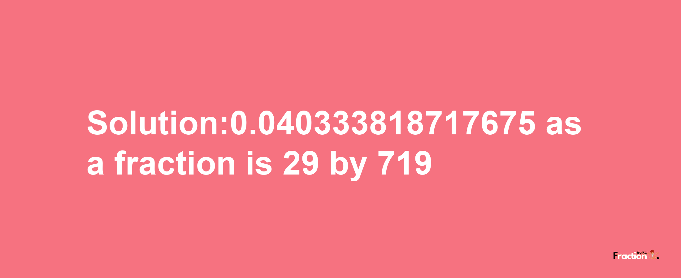 Solution:0.040333818717675 as a fraction is 29/719