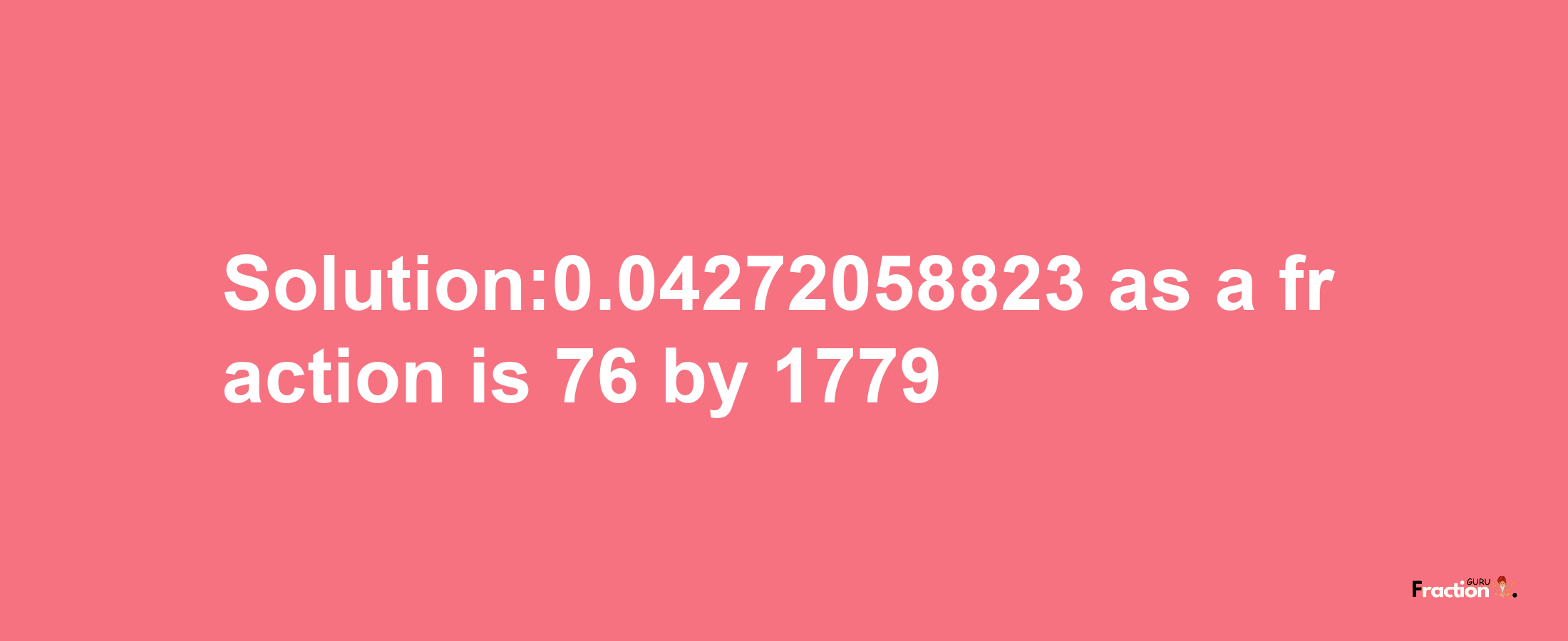 Solution:0.04272058823 as a fraction is 76/1779