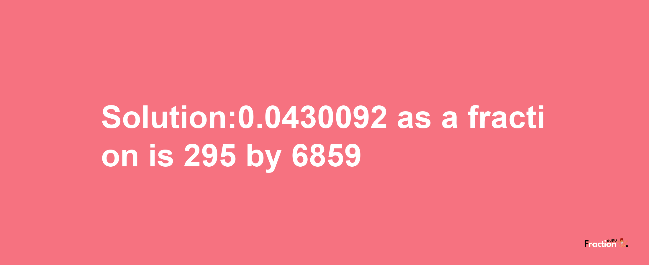 Solution:0.0430092 as a fraction is 295/6859