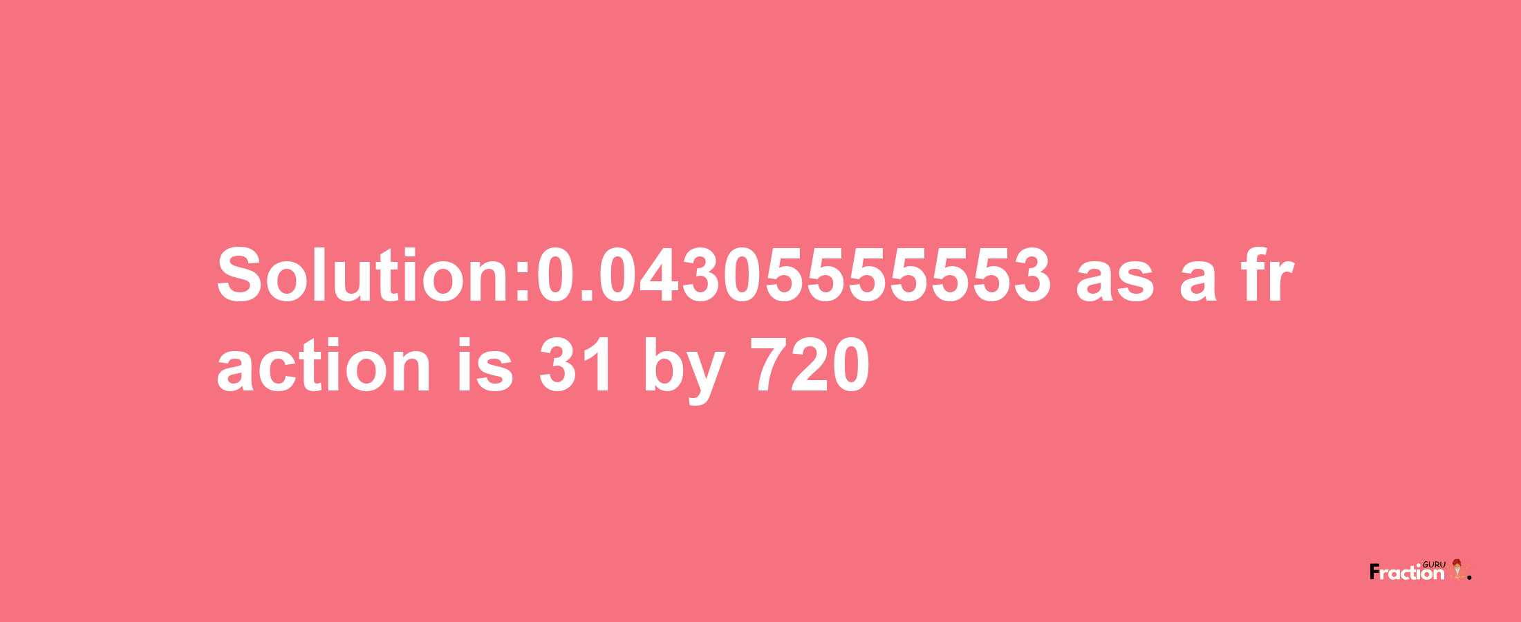 Solution:0.04305555553 as a fraction is 31/720