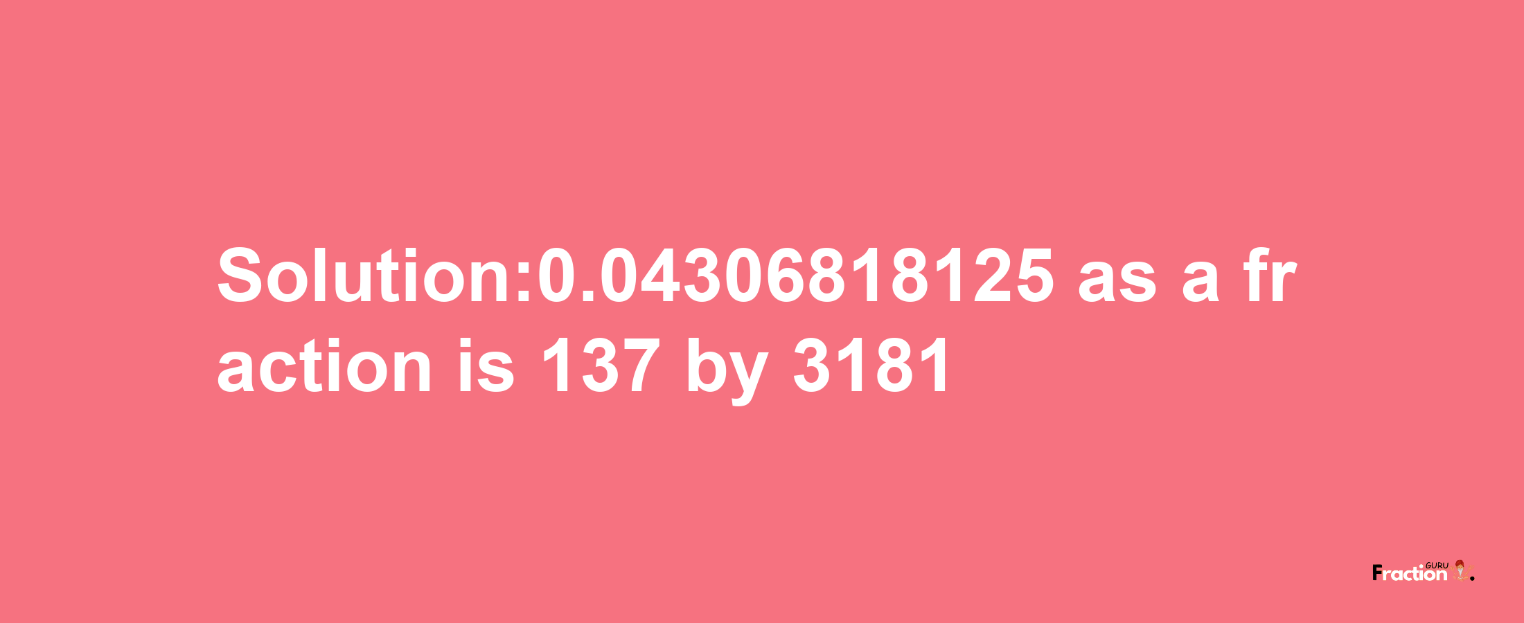 Solution:0.04306818125 as a fraction is 137/3181