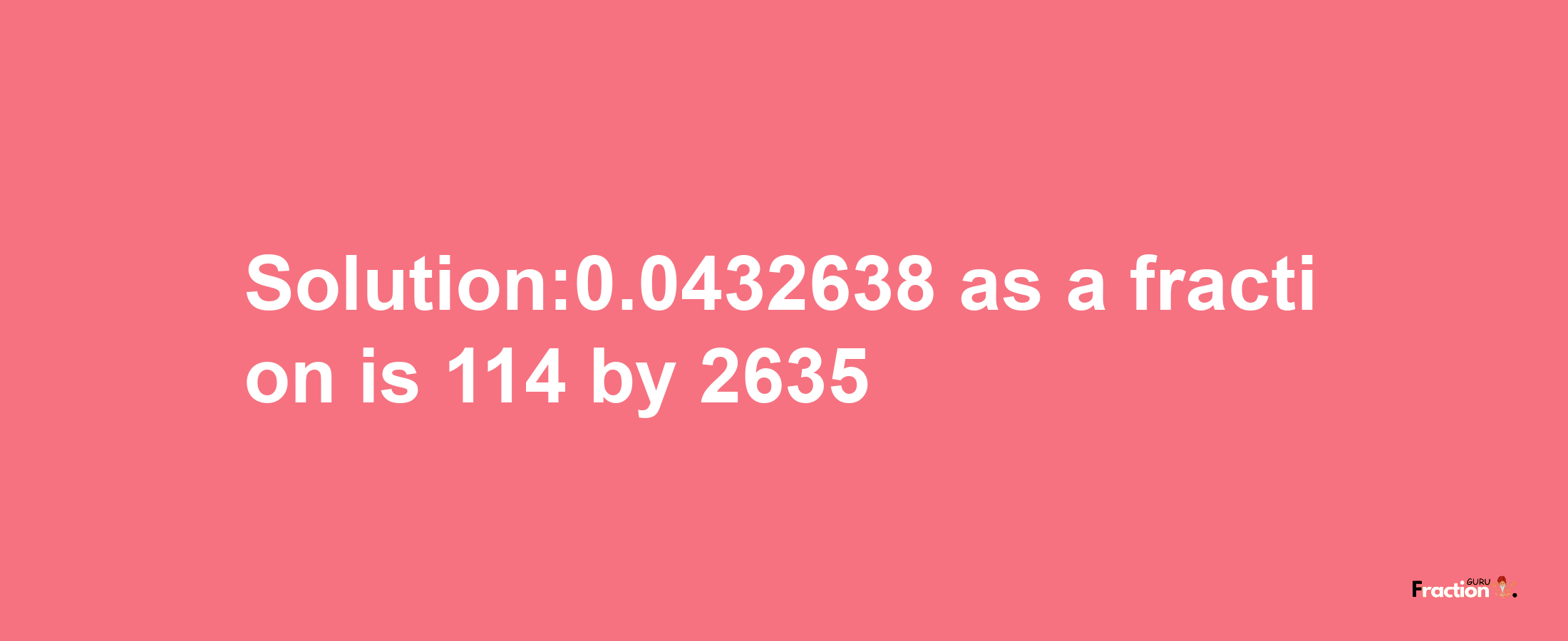 Solution:0.0432638 as a fraction is 114/2635