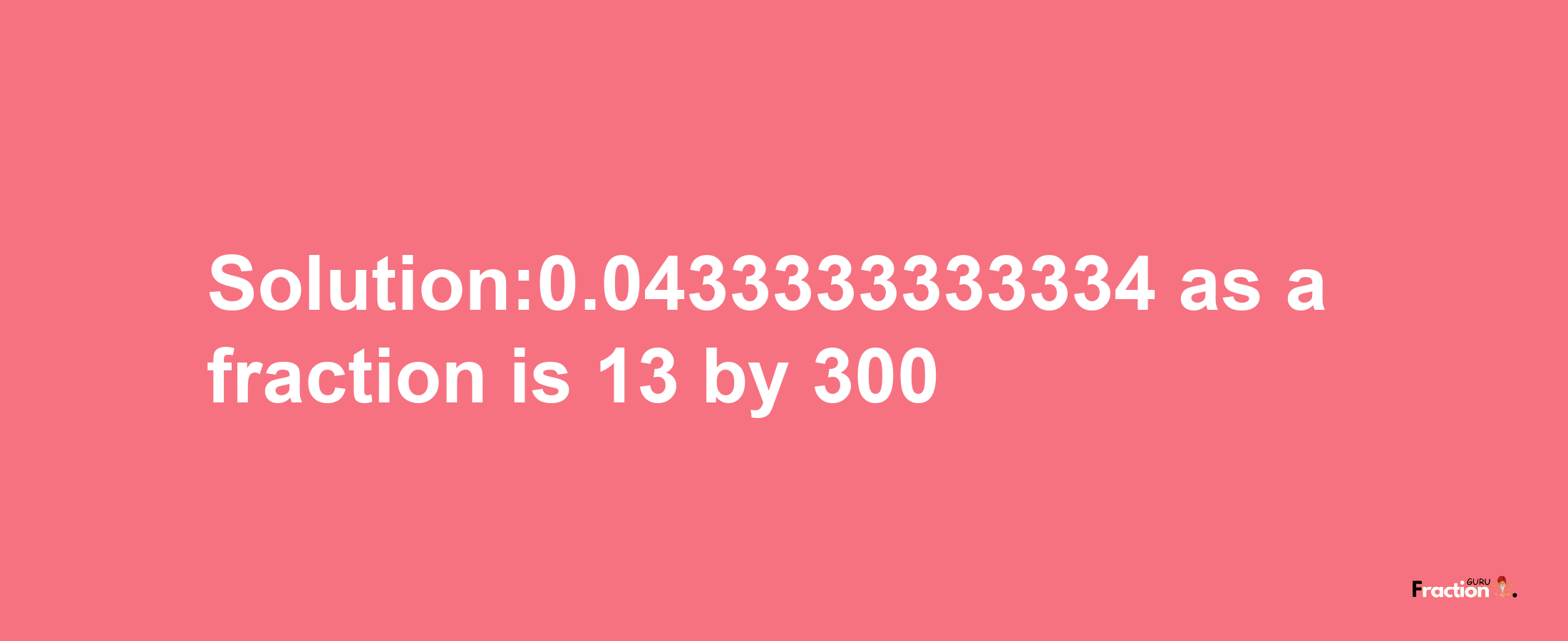 Solution:0.0433333333334 as a fraction is 13/300