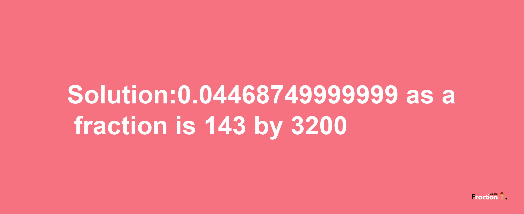 Solution:0.04468749999999 as a fraction is 143/3200