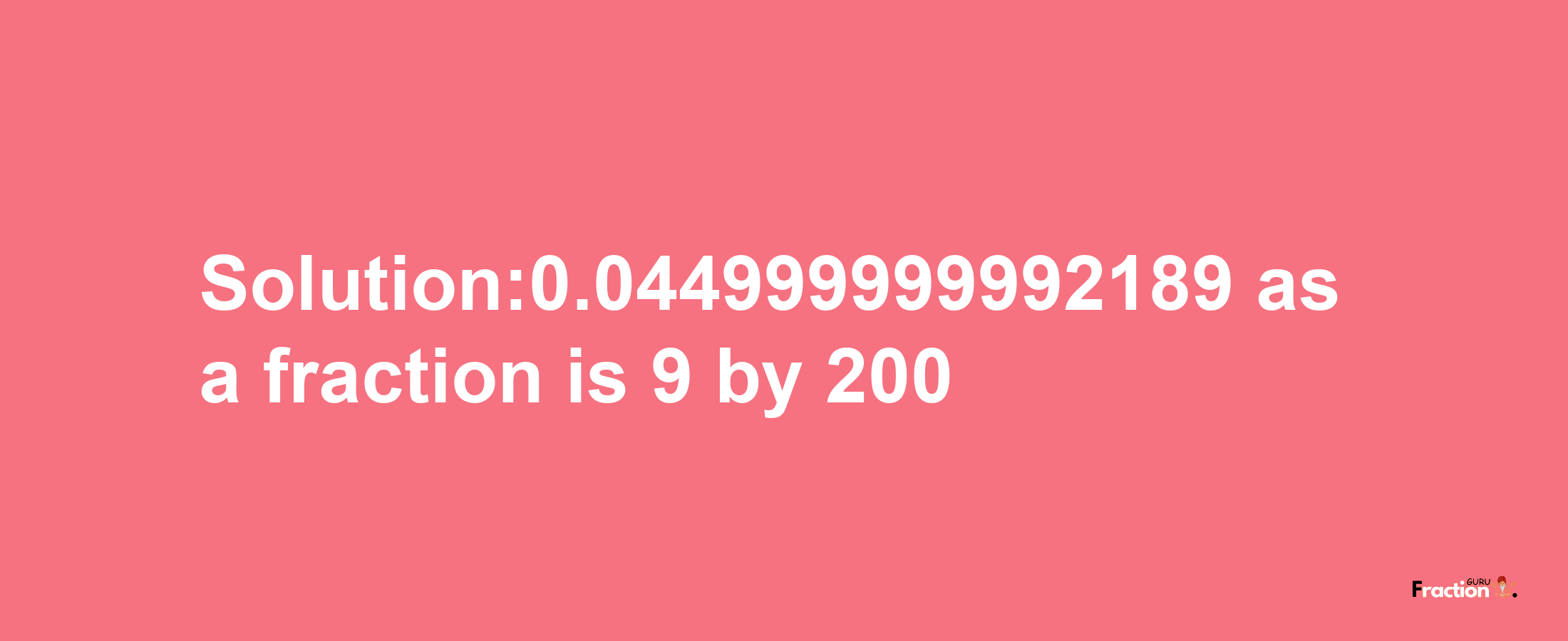 Solution:0.044999999992189 as a fraction is 9/200