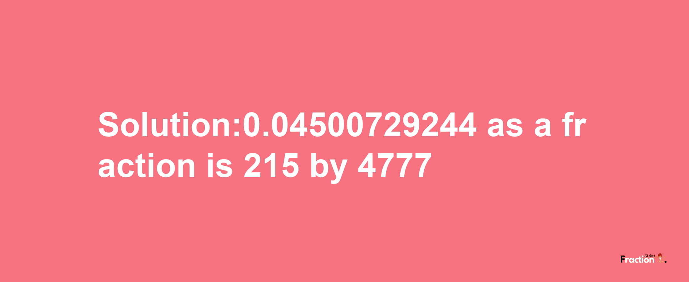 Solution:0.04500729244 as a fraction is 215/4777