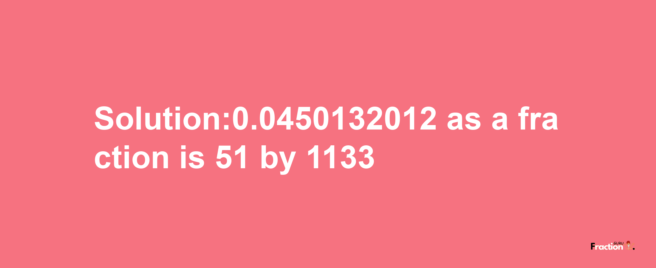 Solution:0.0450132012 as a fraction is 51/1133