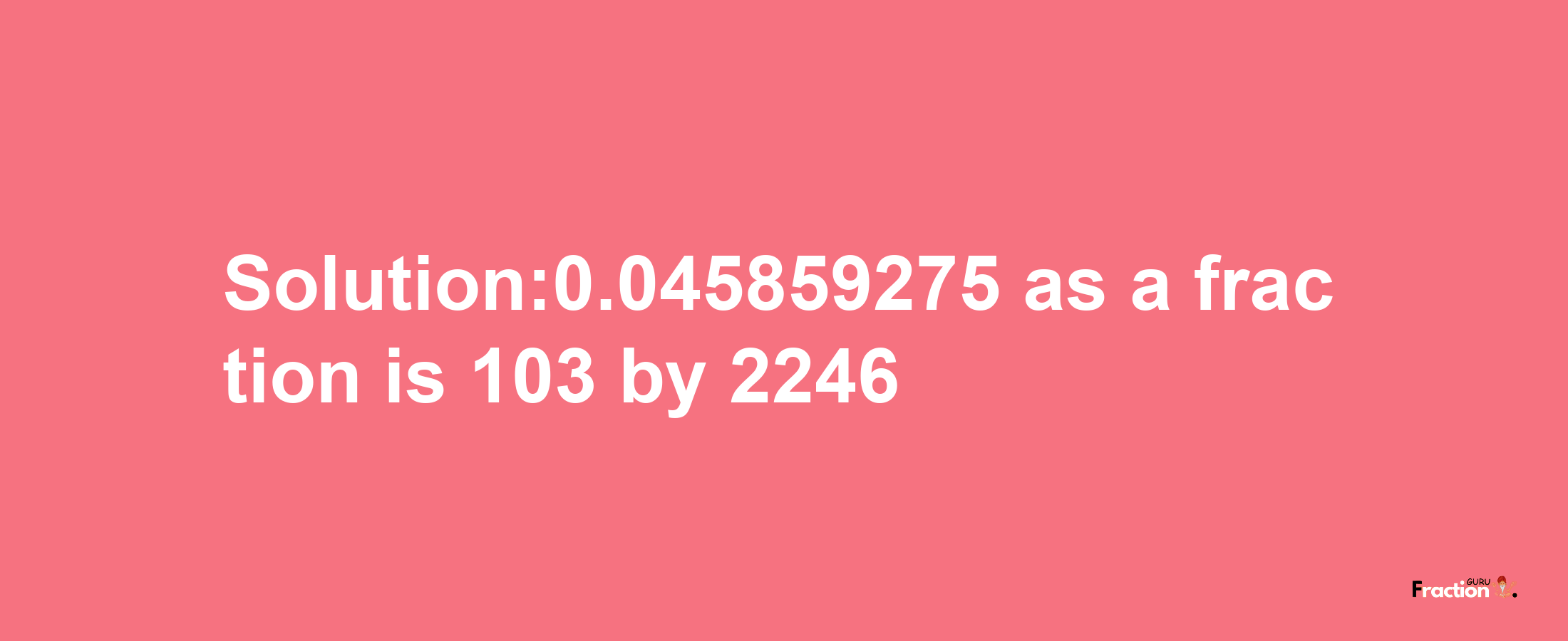 Solution:0.045859275 as a fraction is 103/2246