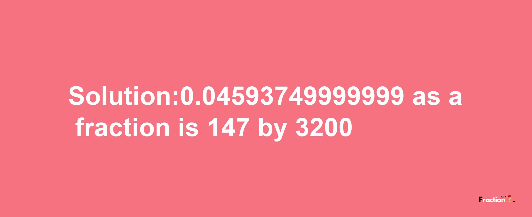 Solution:0.04593749999999 as a fraction is 147/3200