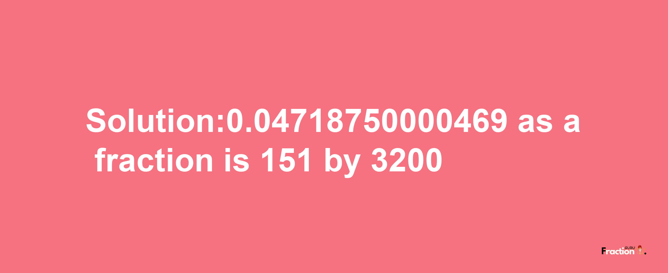 Solution:0.04718750000469 as a fraction is 151/3200