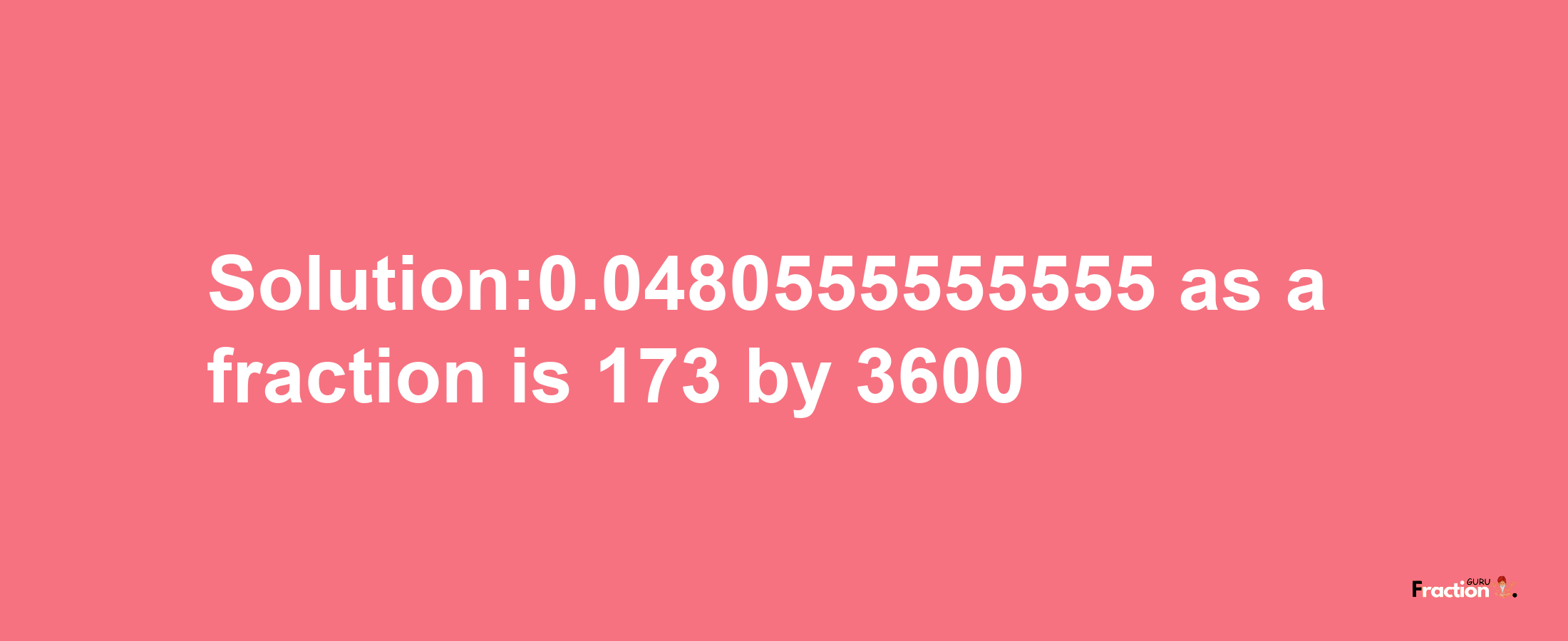 Solution:0.0480555555555 as a fraction is 173/3600