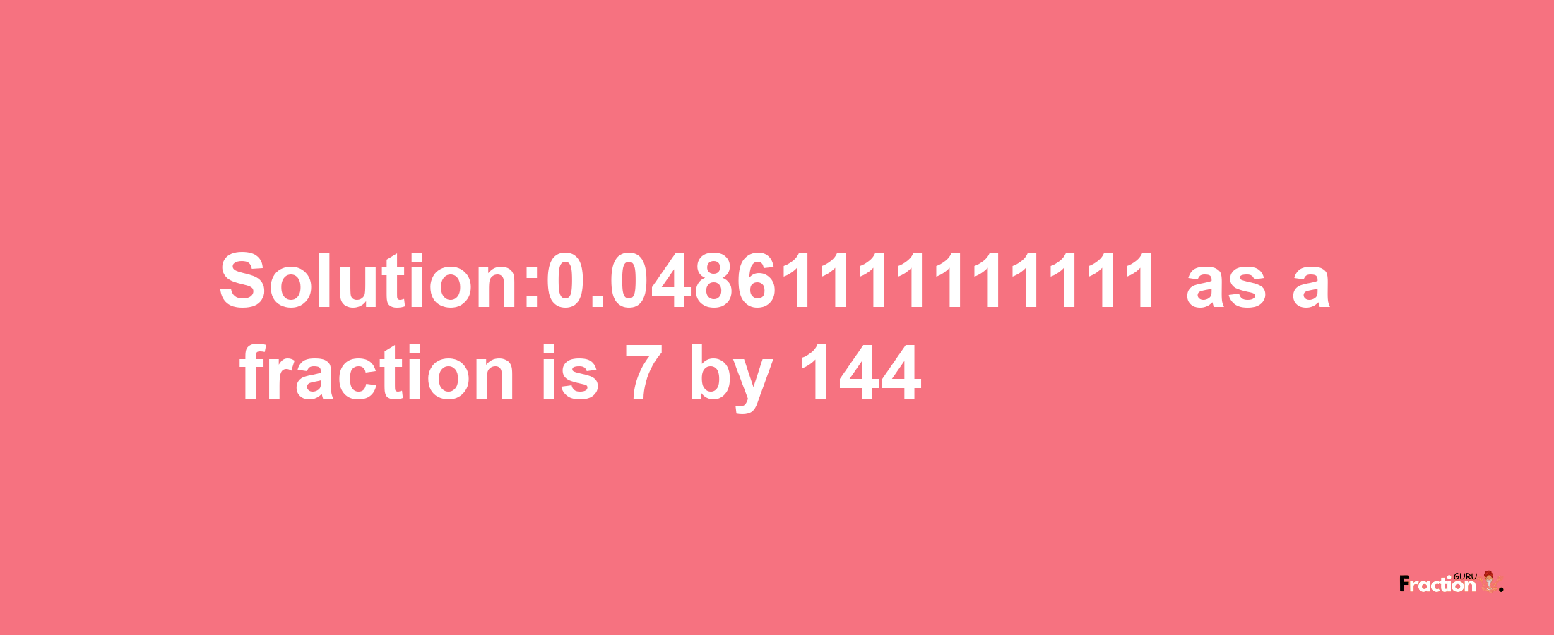 Solution:0.04861111111111 as a fraction is 7/144