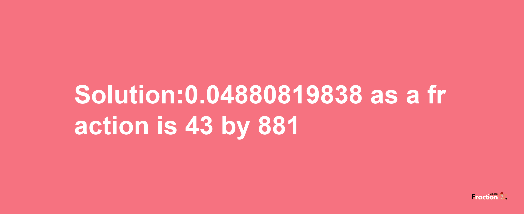 Solution:0.04880819838 as a fraction is 43/881