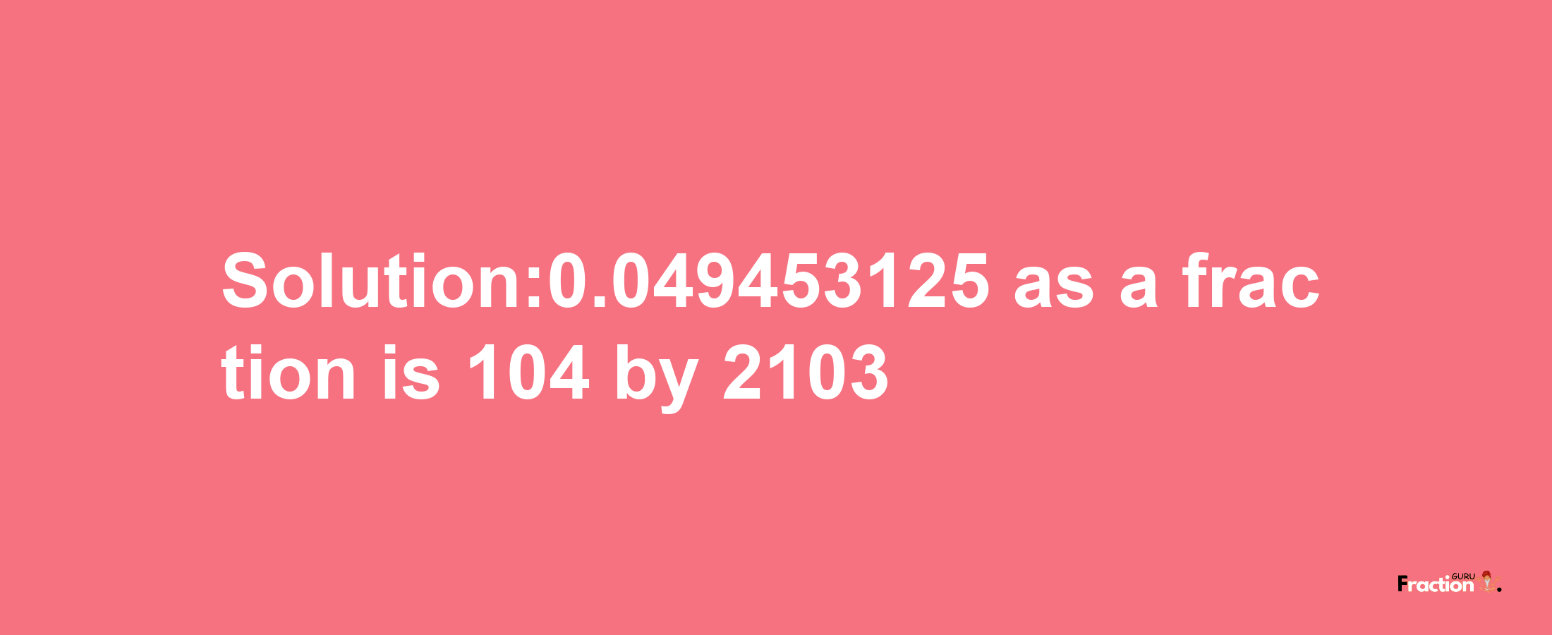 Solution:0.049453125 as a fraction is 104/2103