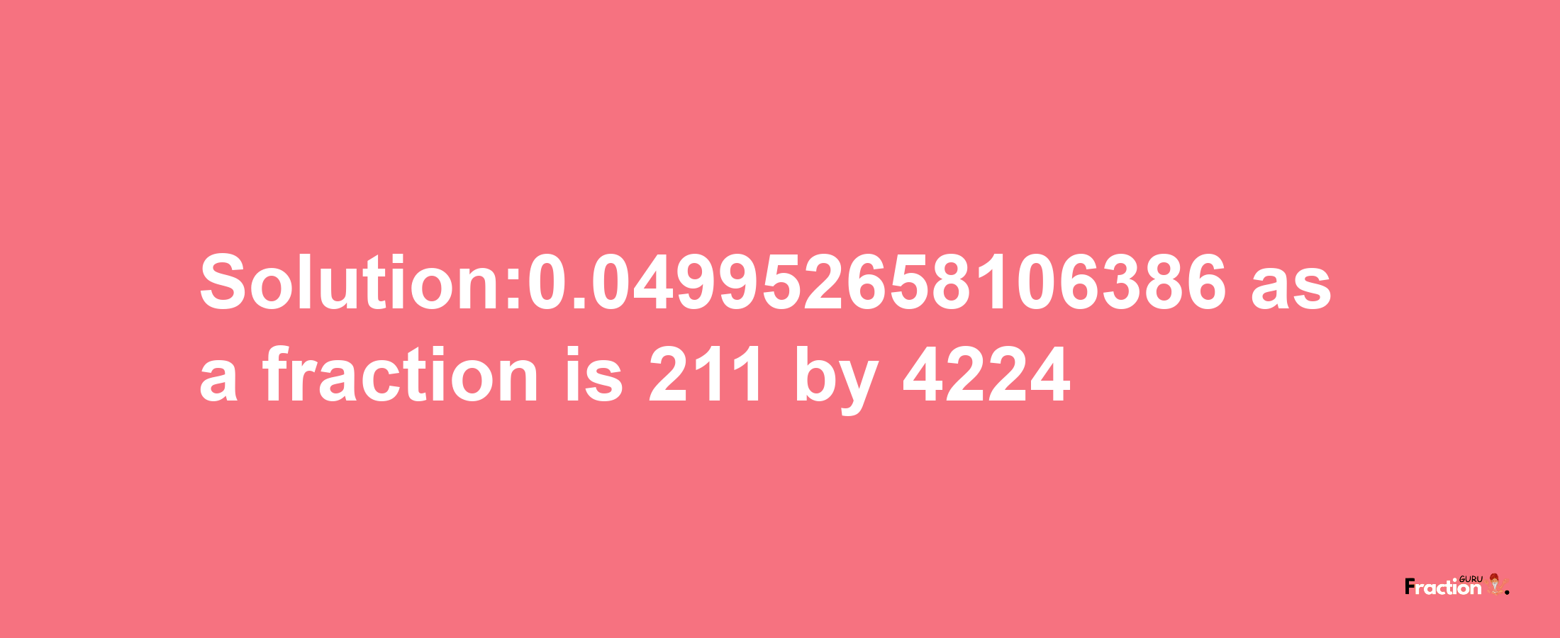 Solution:0.049952658106386 as a fraction is 211/4224