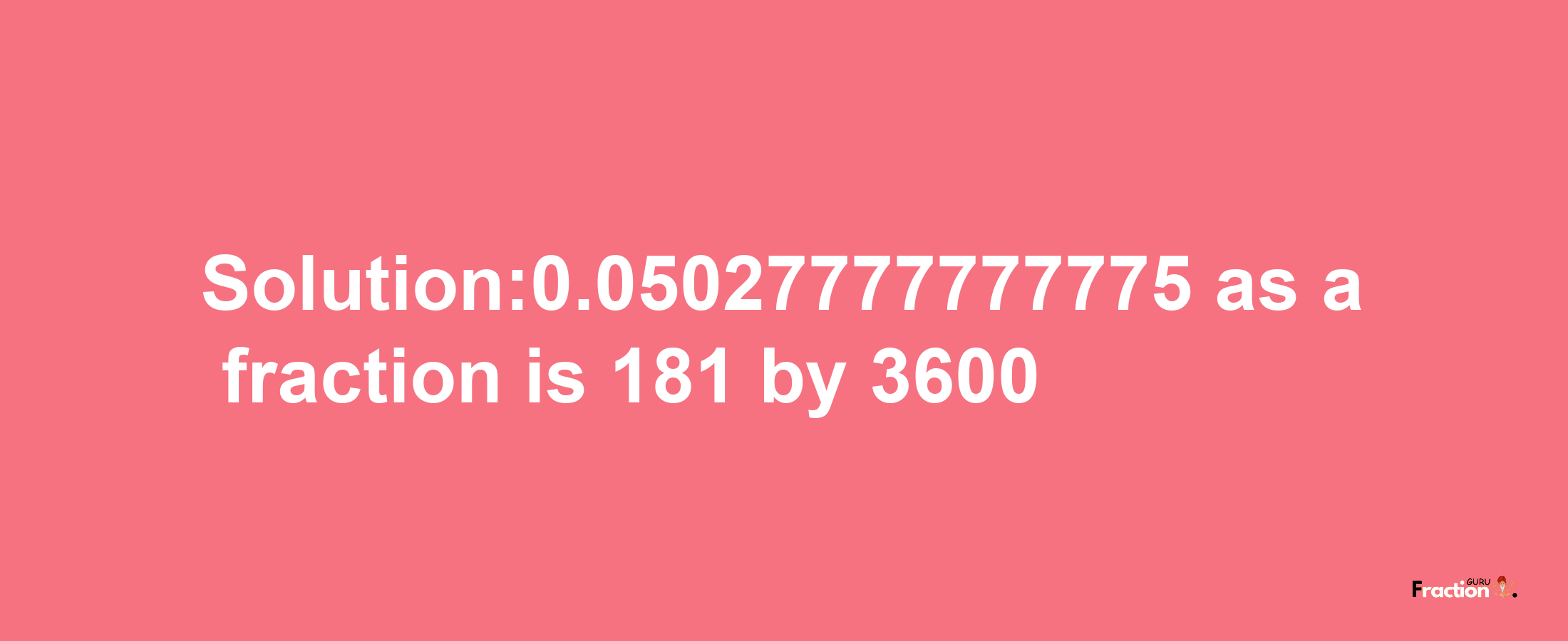 Solution:0.05027777777775 as a fraction is 181/3600