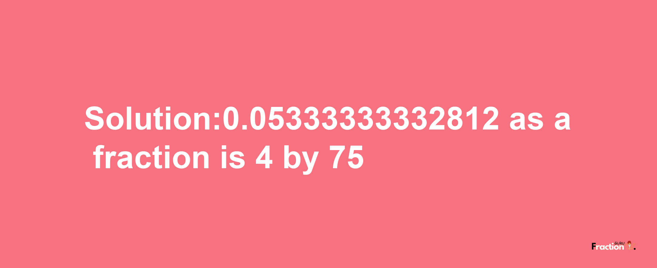 Solution:0.05333333332812 as a fraction is 4/75