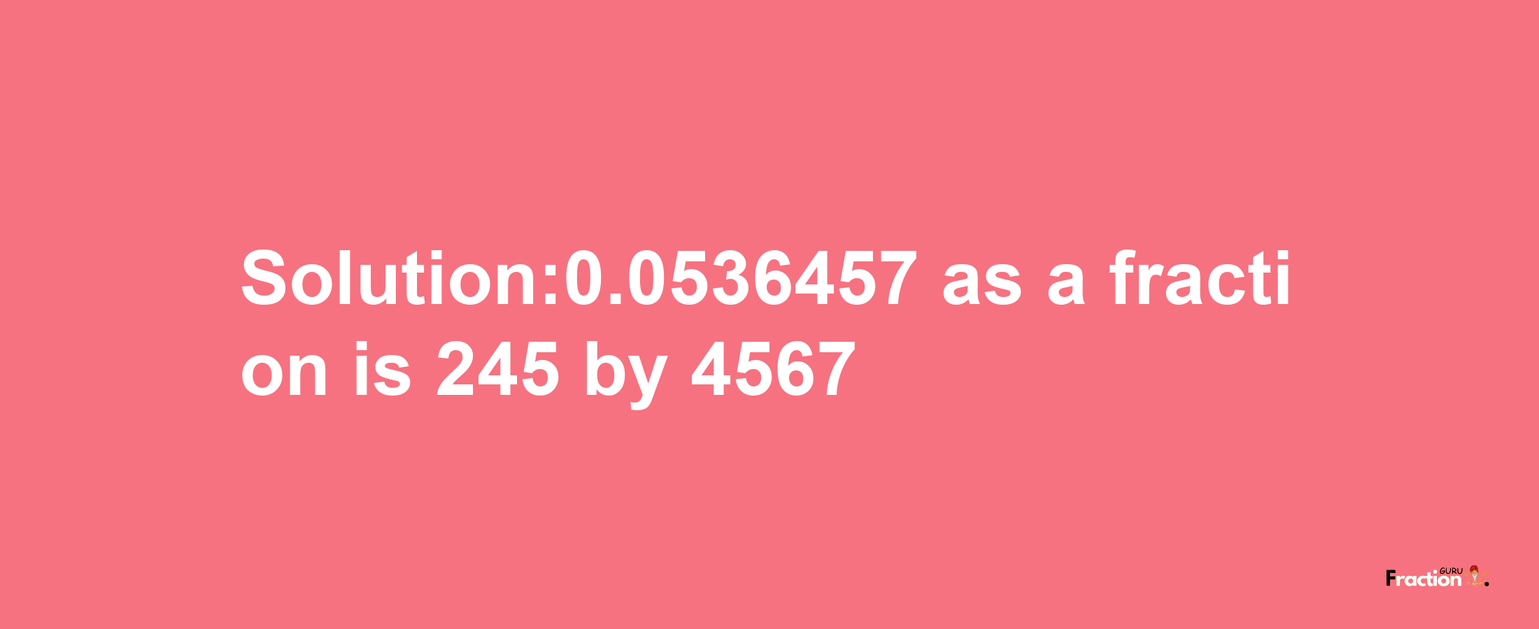 Solution:0.0536457 as a fraction is 245/4567