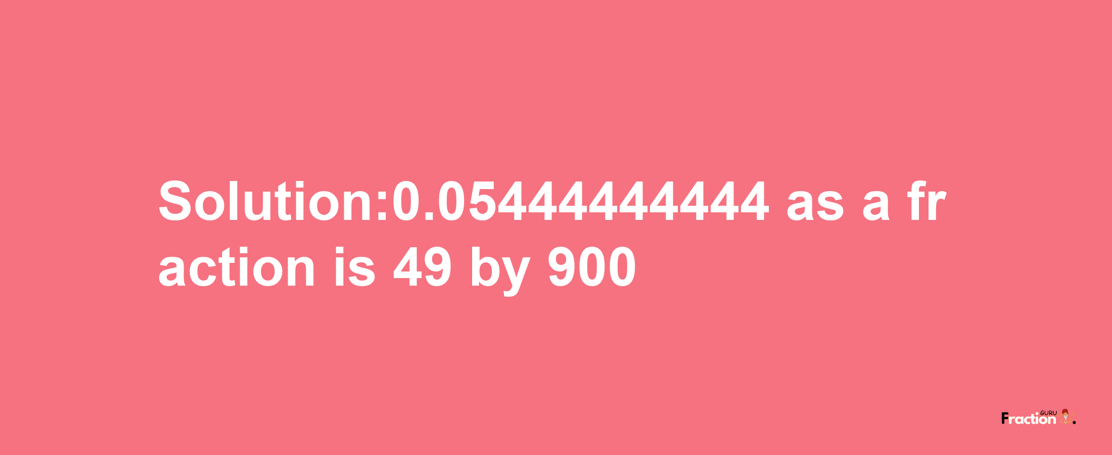 Solution:0.05444444444 as a fraction is 49/900