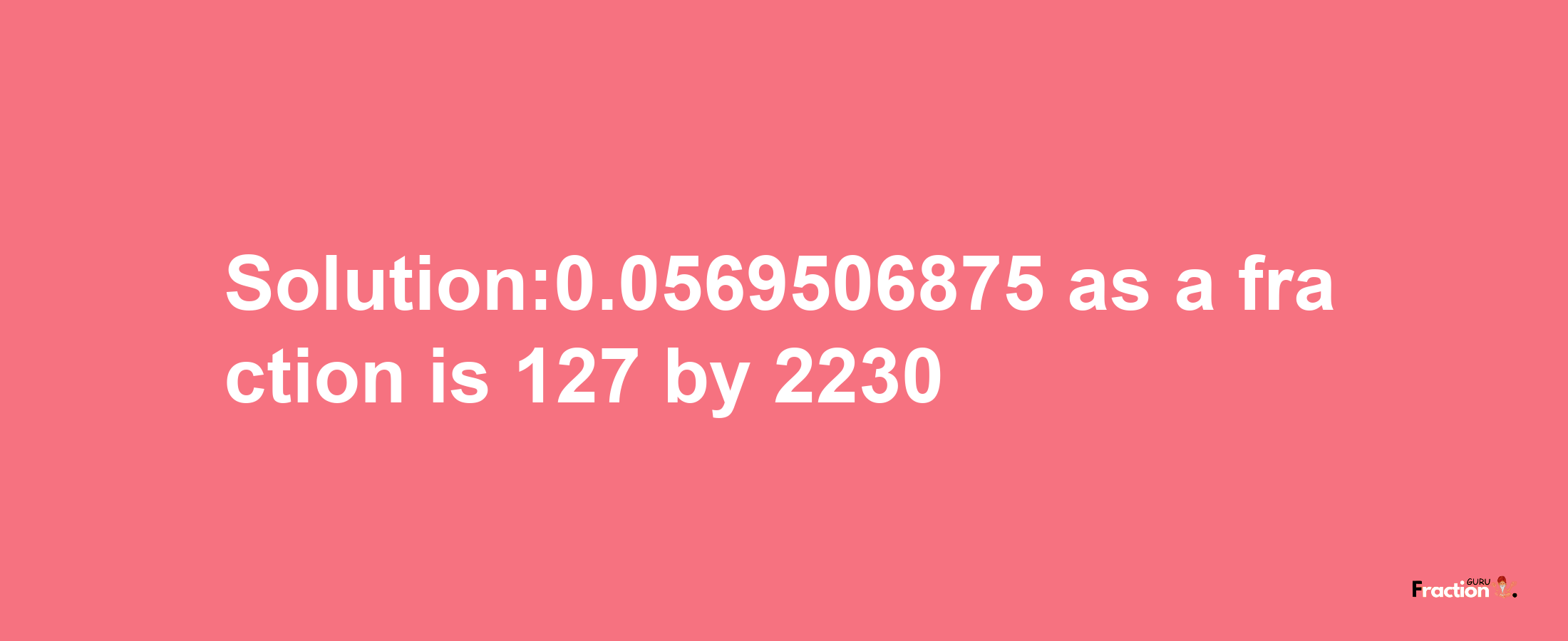 Solution:0.0569506875 as a fraction is 127/2230