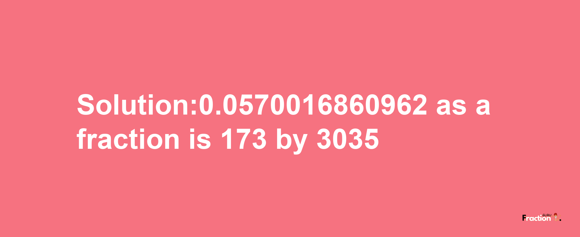 Solution:0.0570016860962 as a fraction is 173/3035