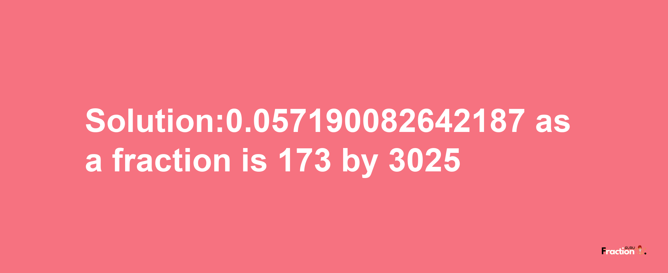 Solution:0.057190082642187 as a fraction is 173/3025