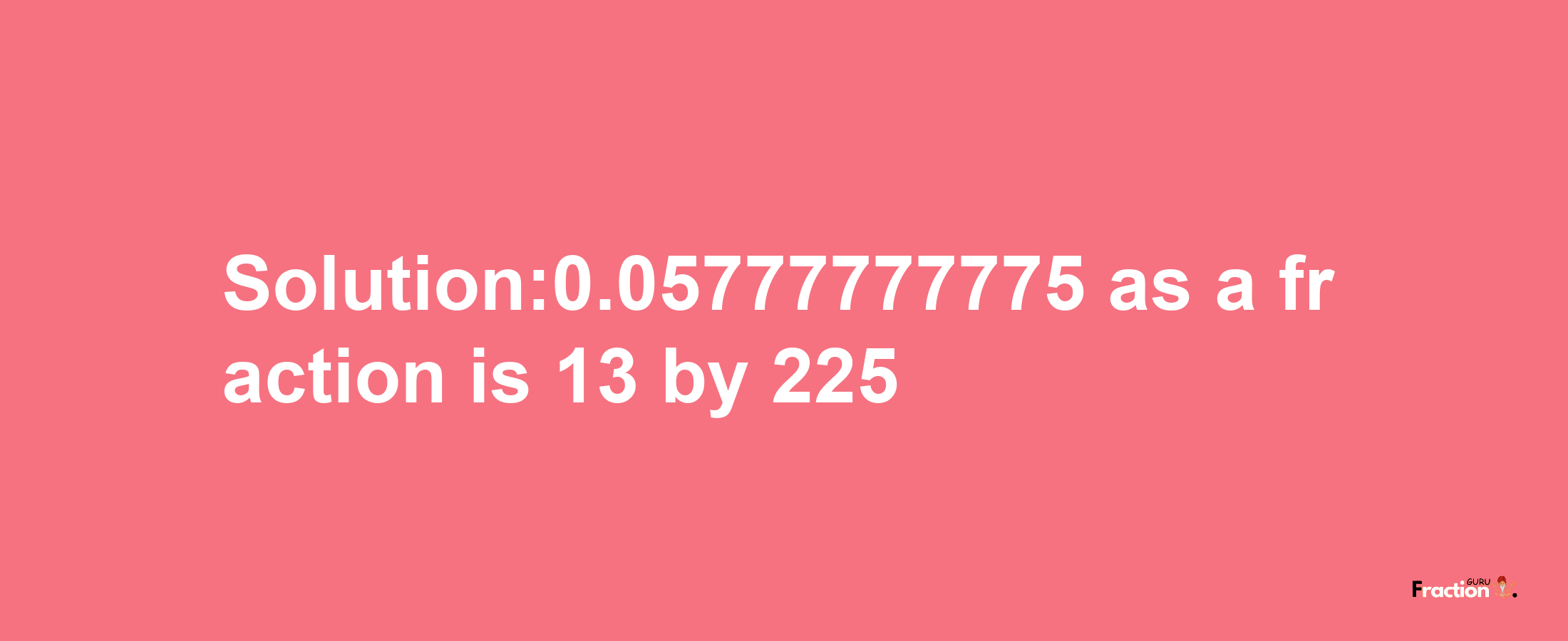 Solution:0.05777777775 as a fraction is 13/225