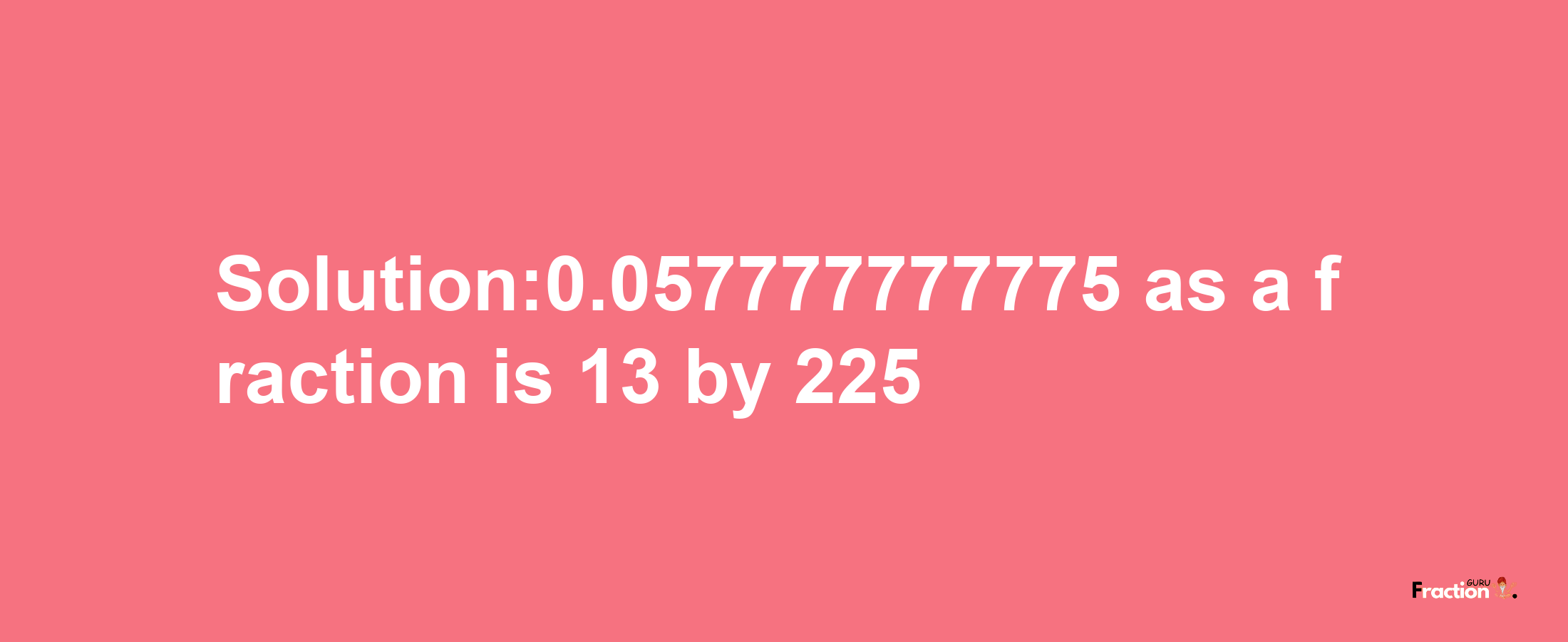 Solution:0.057777777775 as a fraction is 13/225