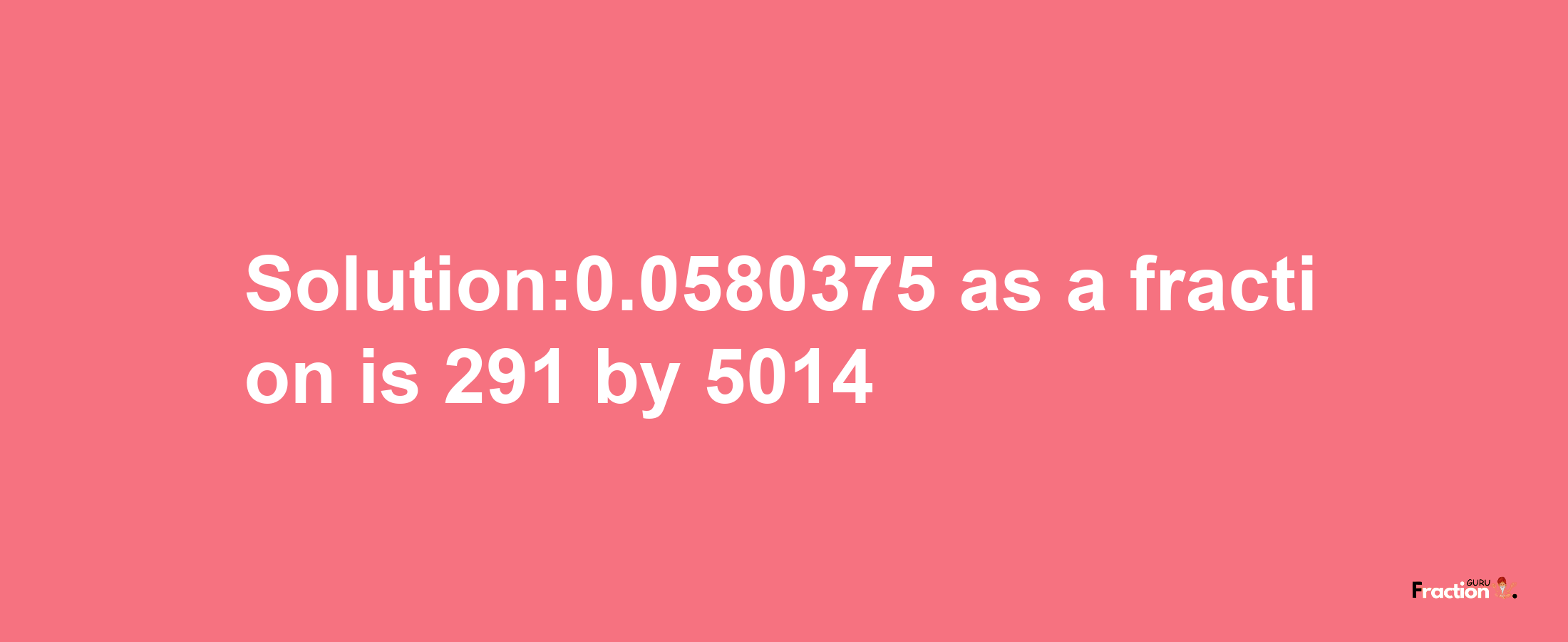 Solution:0.0580375 as a fraction is 291/5014