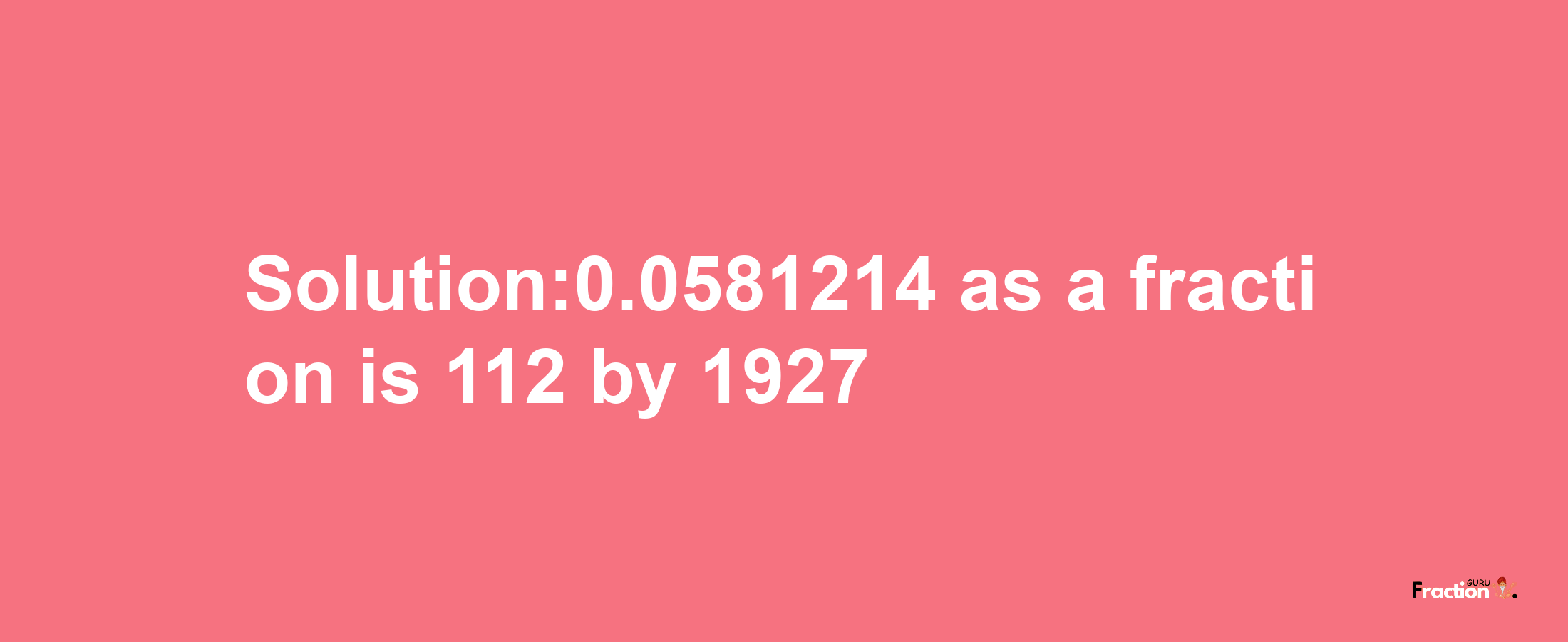 Solution:0.0581214 as a fraction is 112/1927