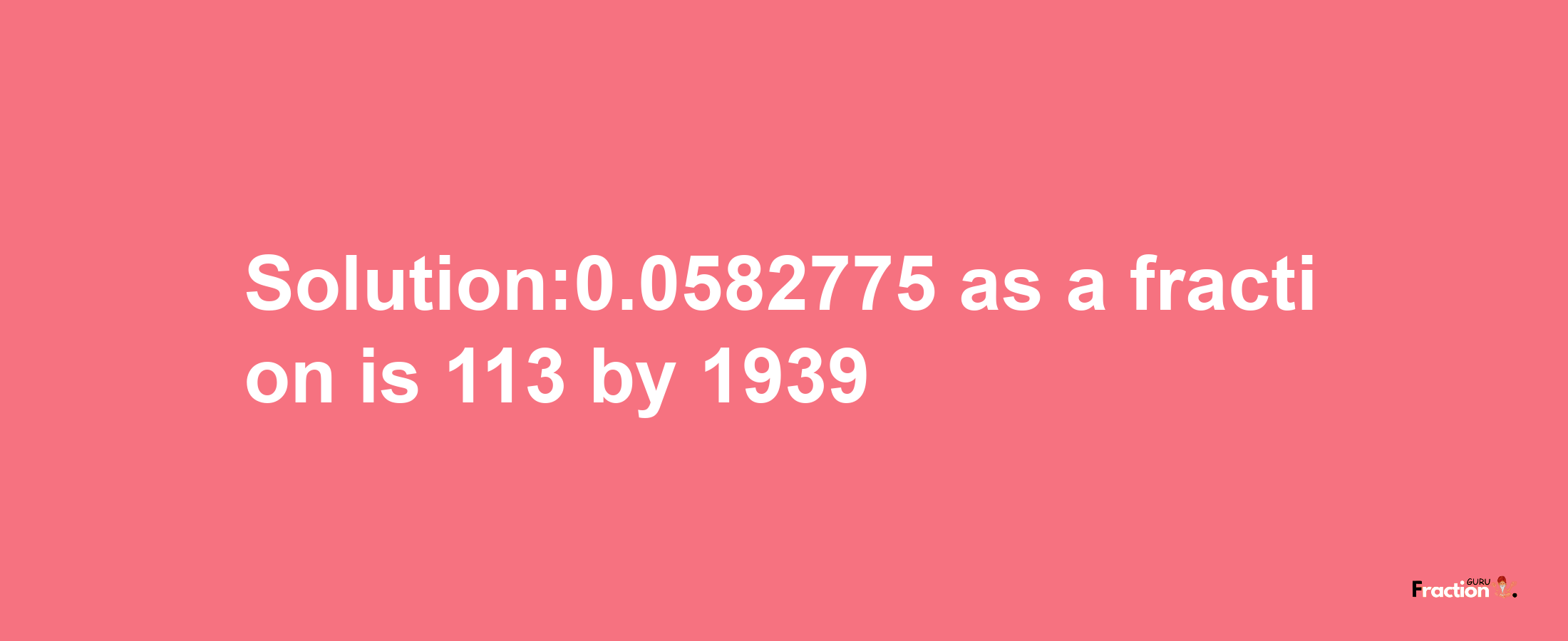 Solution:0.0582775 as a fraction is 113/1939