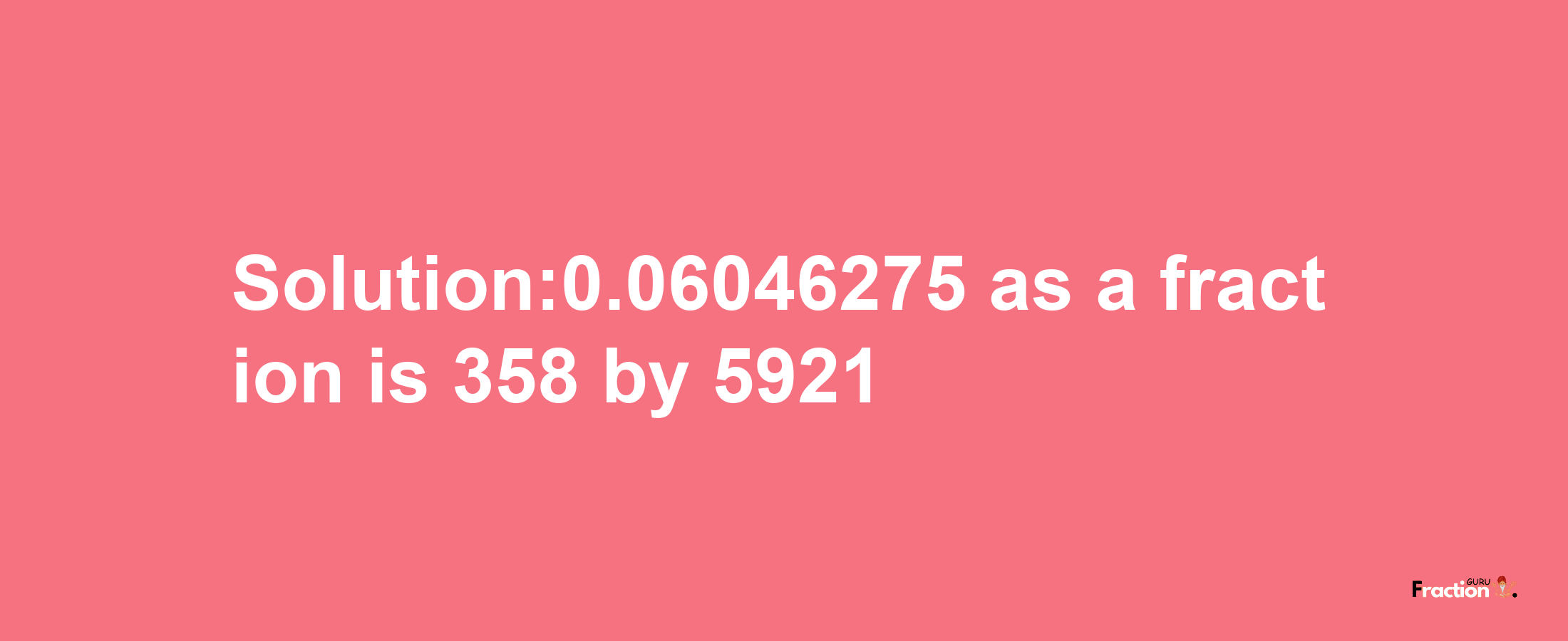 Solution:0.06046275 as a fraction is 358/5921