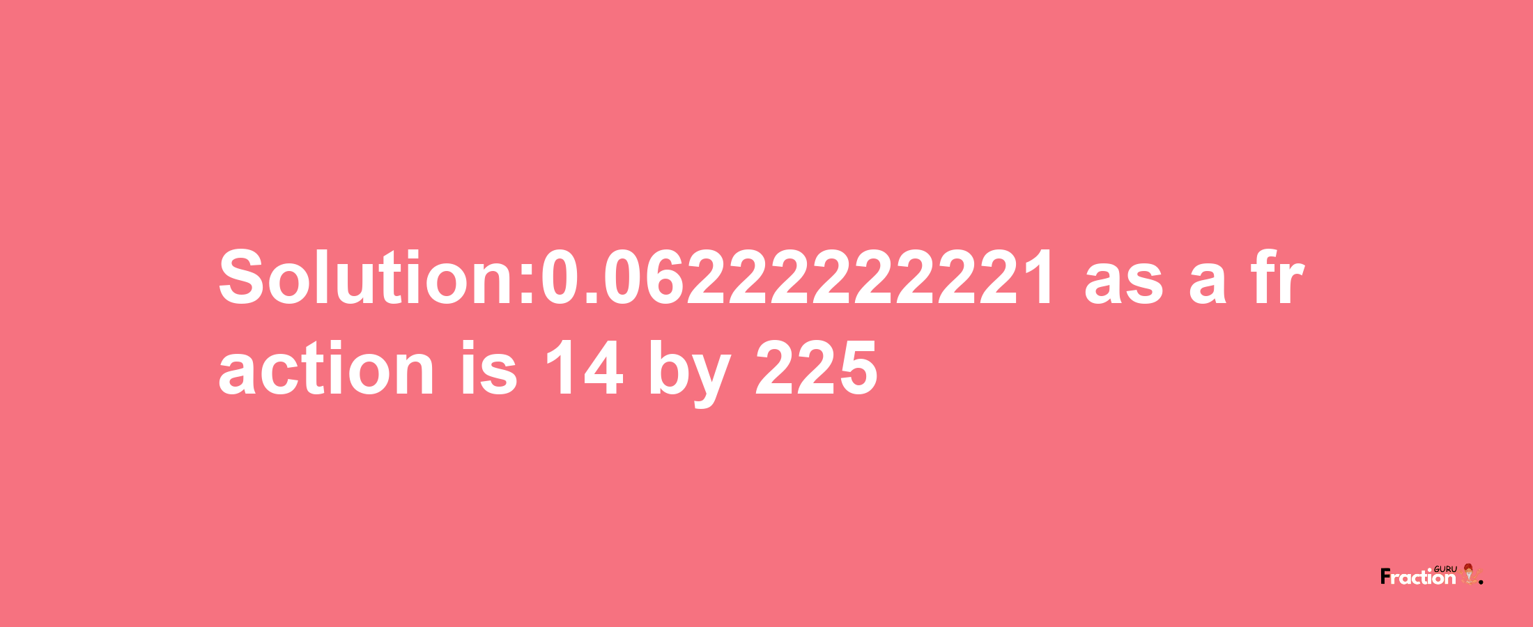 Solution:0.06222222221 as a fraction is 14/225