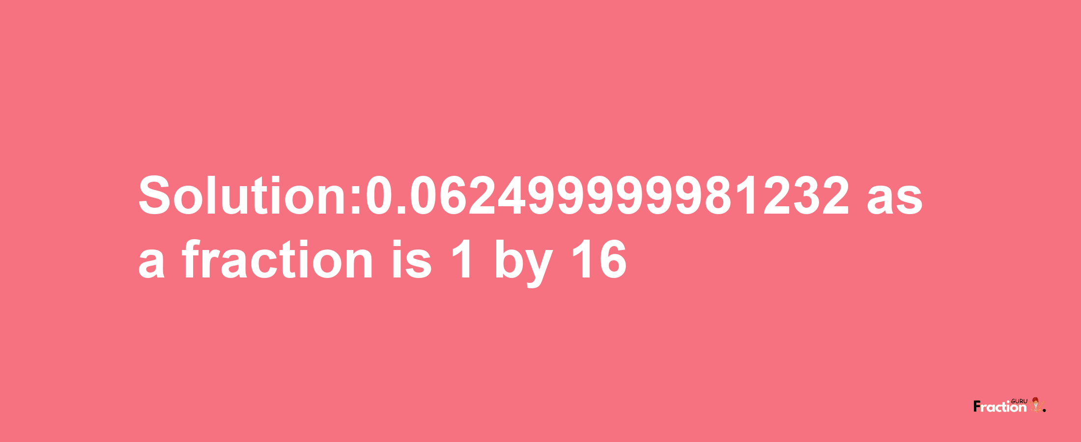 Solution:0.062499999981232 as a fraction is 1/16