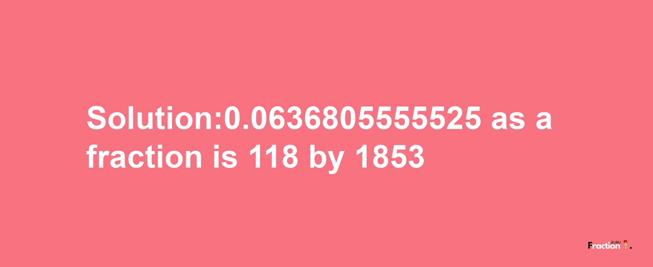 Solution:0.0636805555525 as a fraction is 118/1853