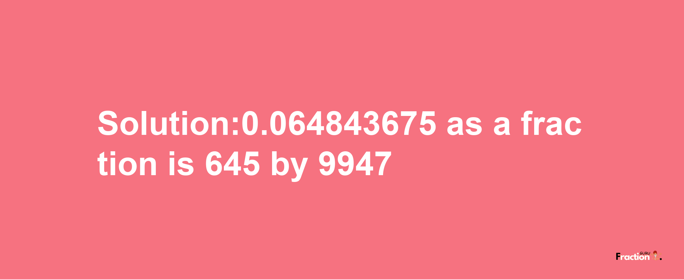 Solution:0.064843675 as a fraction is 645/9947