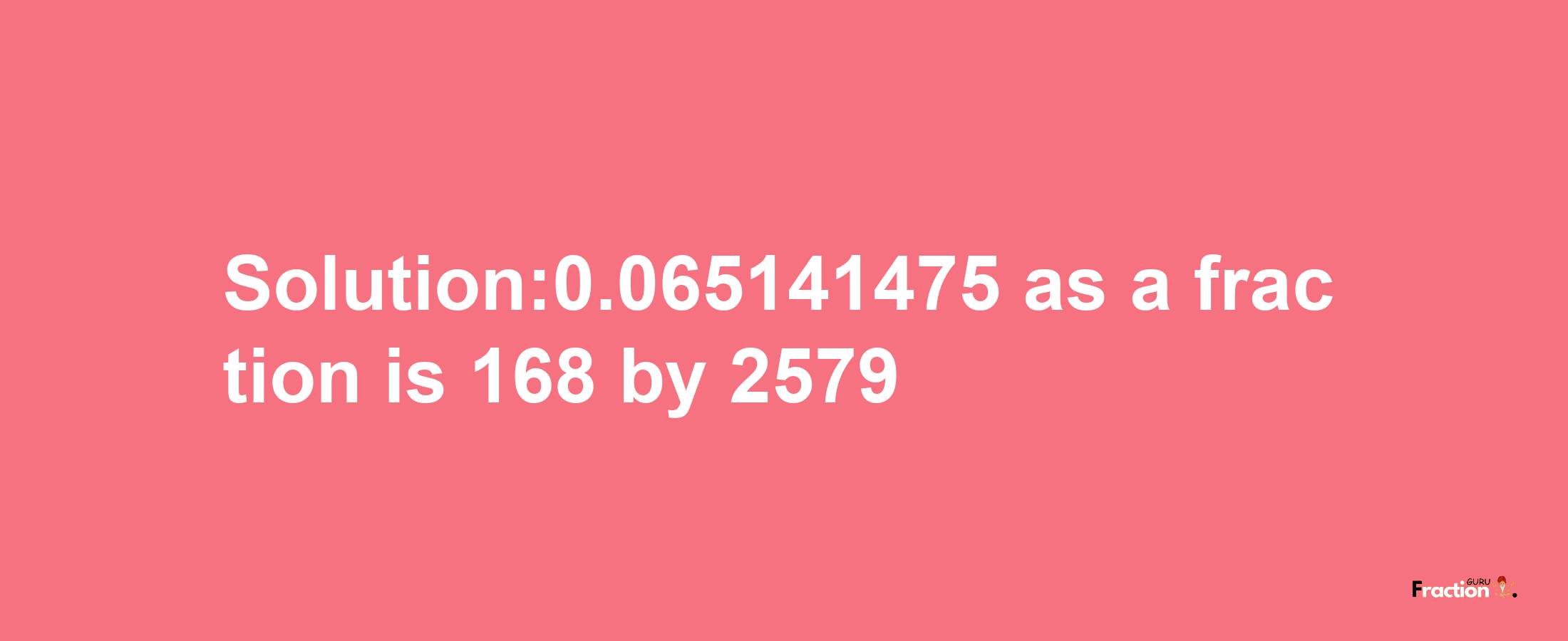 Solution:0.065141475 as a fraction is 168/2579