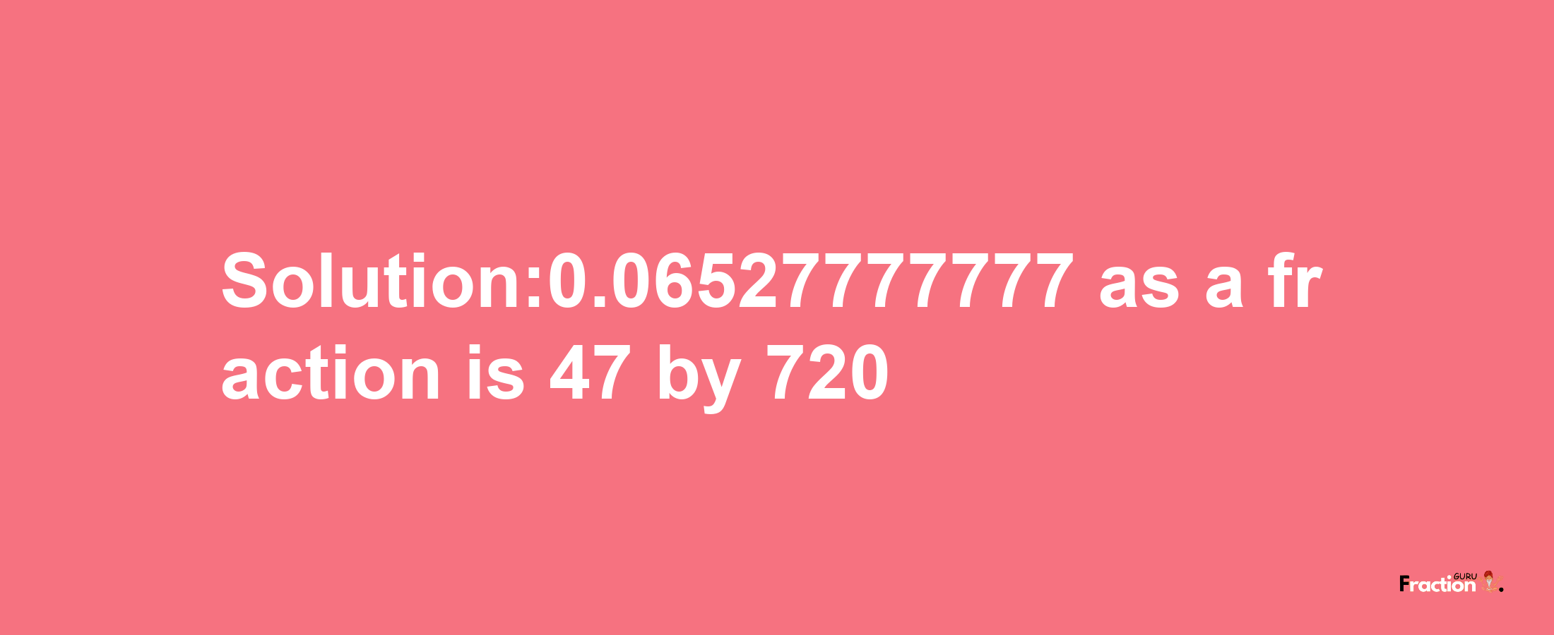 Solution:0.06527777777 as a fraction is 47/720