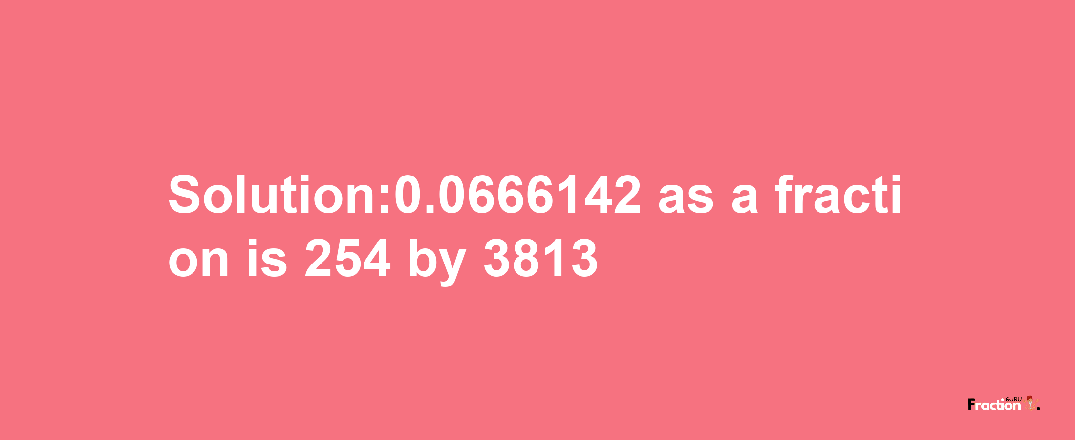 Solution:0.0666142 as a fraction is 254/3813