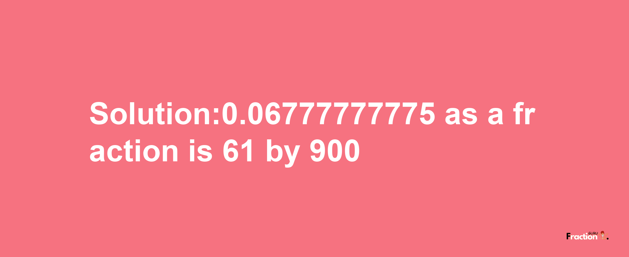 Solution:0.06777777775 as a fraction is 61/900