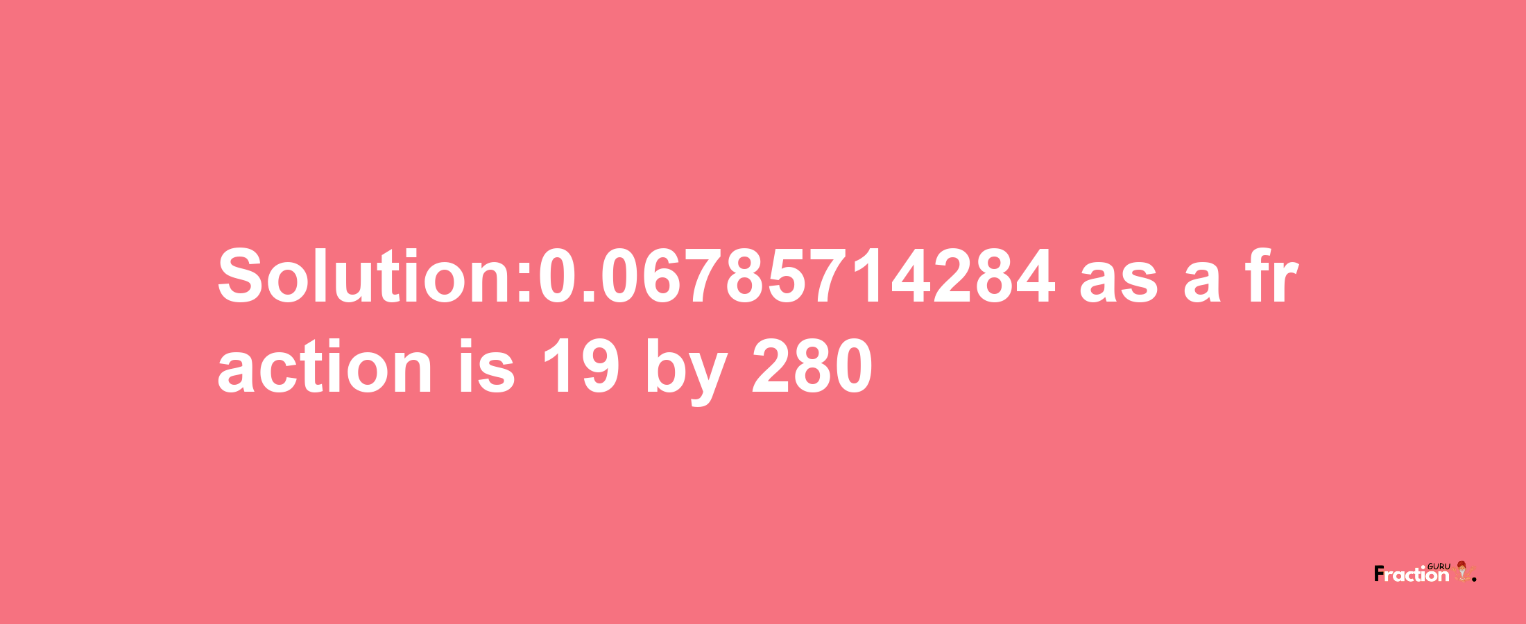 Solution:0.06785714284 as a fraction is 19/280