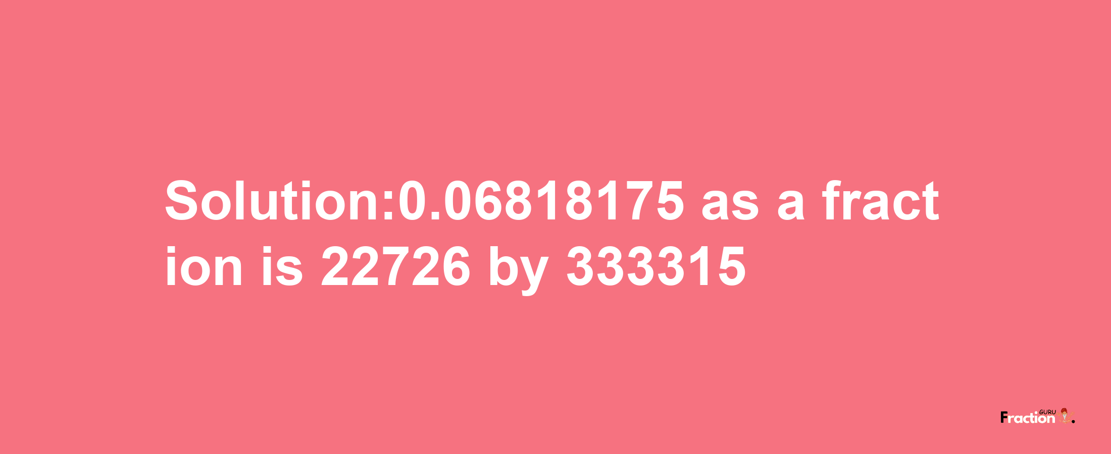 Solution:0.06818175 as a fraction is 22726/333315