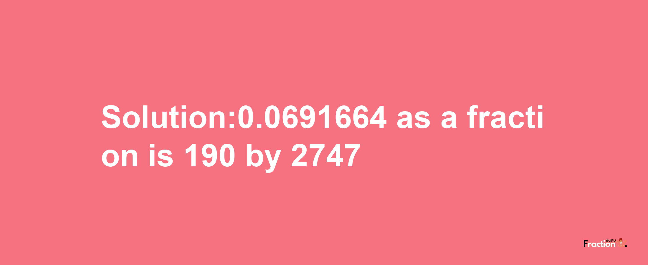 Solution:0.0691664 as a fraction is 190/2747