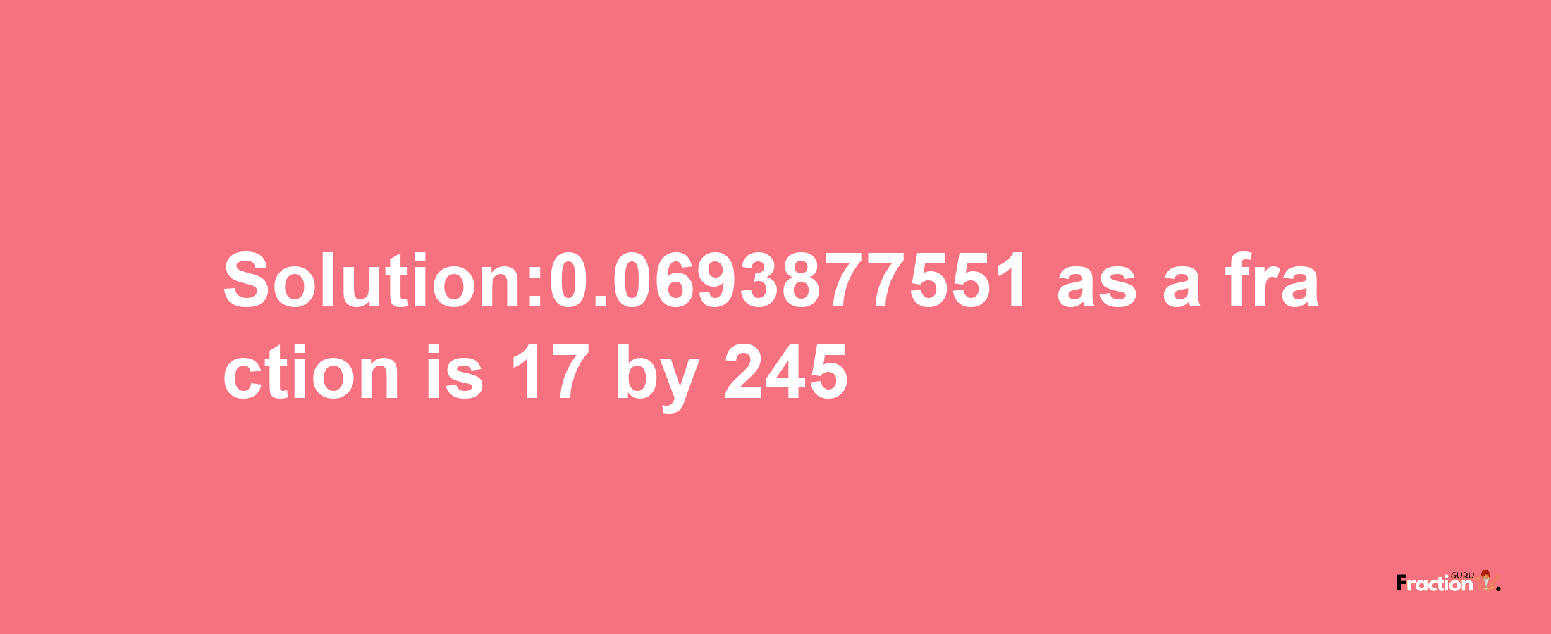 Solution:0.0693877551 as a fraction is 17/245