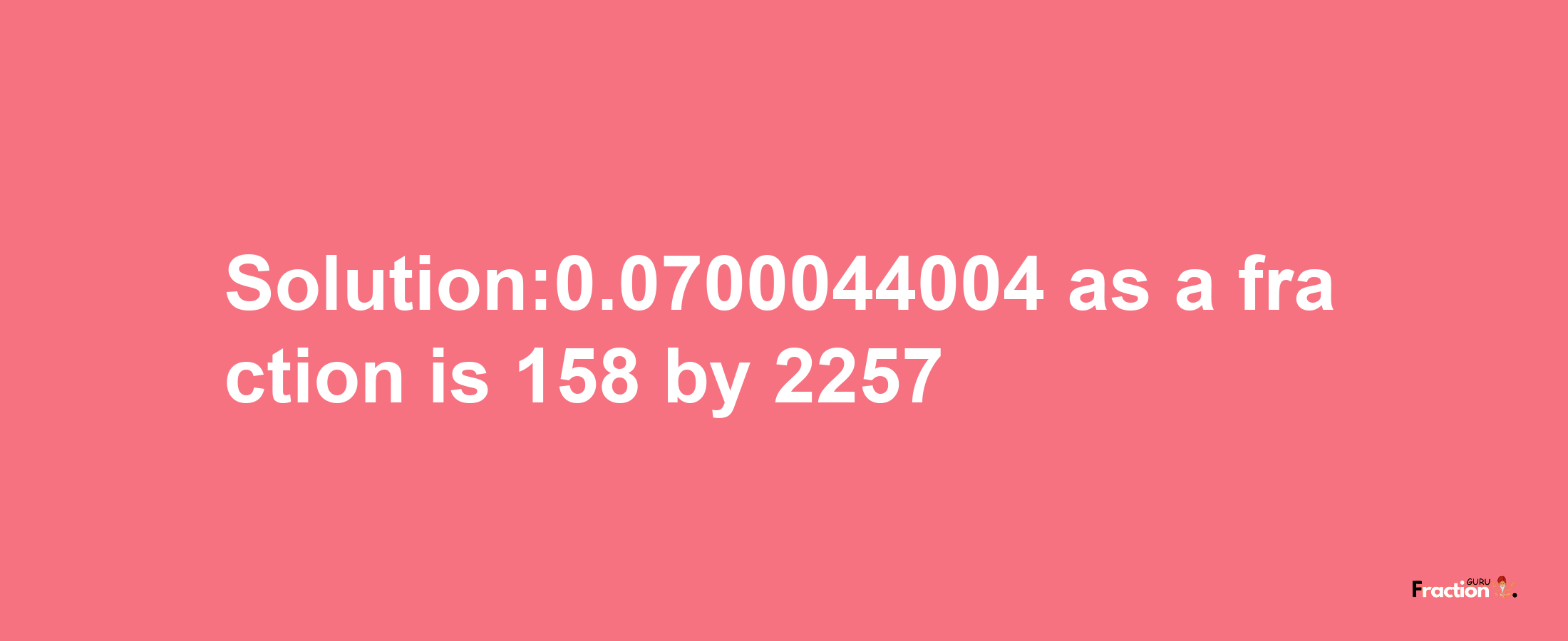 Solution:0.0700044004 as a fraction is 158/2257