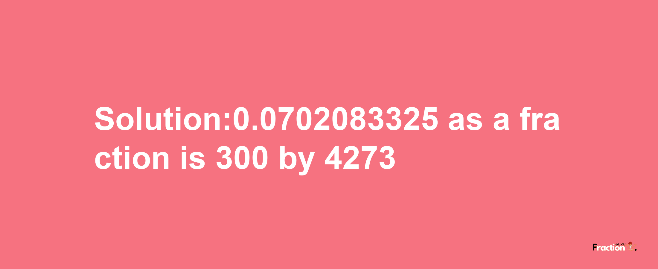 Solution:0.0702083325 as a fraction is 300/4273