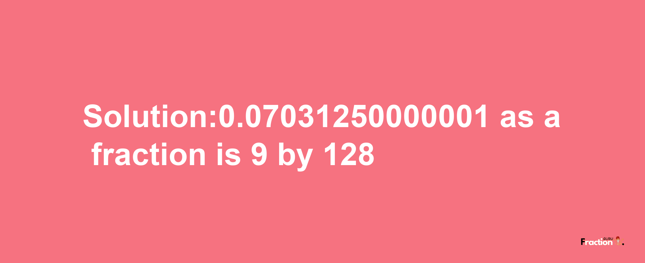 Solution:0.07031250000001 as a fraction is 9/128